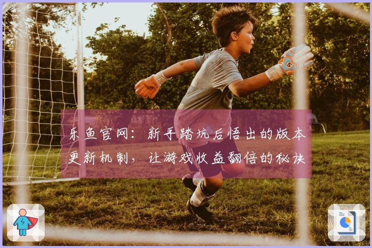 乐鱼官网：新手踏坑后悟出的版本更新机制，让游戏收益翻倍的秘诀