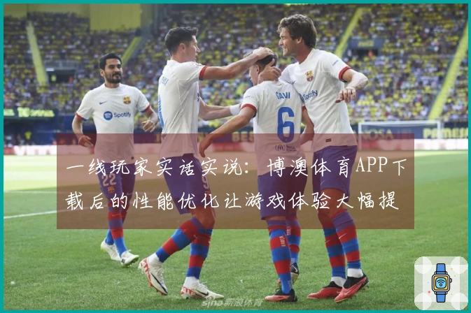 一线玩家实话实说：博澳体育APP下载后的性能优化让游戏体验大幅提升