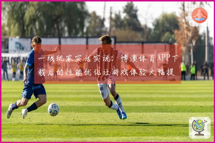 一线玩家实话实说：博澳体育APP下载后的性能优化让游戏体验大幅提升