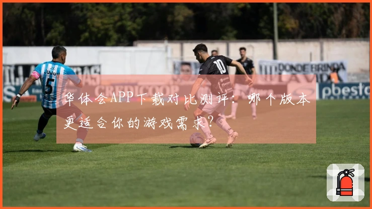 华体会APP下载对比测评：哪个版本更适合你的游戏需求？