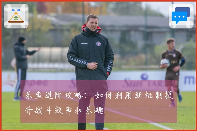 乐鱼进阶攻略：如何利用新机制提升战斗效率和乐趣