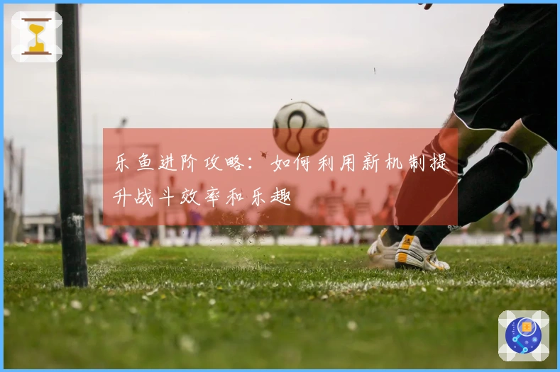 乐鱼进阶攻略：如何利用新机制提升战斗效率和乐趣