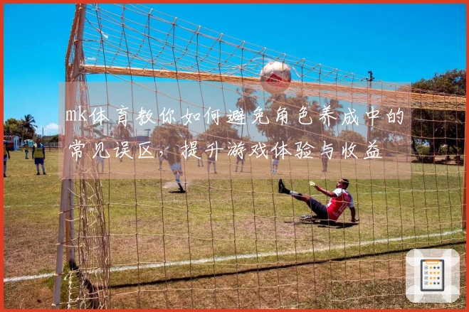 mk体育教你如何避免角色养成中的常见误区，提升游戏体验与收益