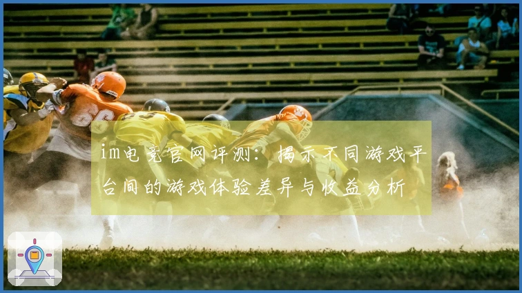 im电竞官网评测：揭示不同游戏平台间的游戏体验差异与收益分析
